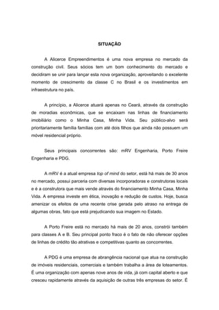 SITUAÇÃO


      A Alicerce Empreendimentos é uma nova empresa no mercado da
construção civil. Seus sócios tem um bom conhecimento do mercado e
decidiram se unir para lançar esta nova organização, aproveitando o excelente
momento de crescimento da classe C no Brasil e os investimentos em
infraestrutura no país.


      A princípio, a Alicerce atuará apenas no Ceará, através da construção
de moradias econômicas, que se encaixam nas linhas de financiamento
imobiliário como o Minha Casa, Minha Vida. Seu público-alvo será
prioritariamente família famílias com até dois filhos que ainda não possuem um
móvel residencial próprio.


      Seus principais concorrentes são: mRV Engenharia, Porto Freire
Engenharia e PDG.


      A mRV é a atual empresa top of mind do setor, está há mais de 30 anos
no mercado, possui parceria com diversas incorporadoras e construtoras locais
e é a construtora que mais vende através do financiamento Minha Casa, Minha
Vida. A empresa investe em ética, inovação e redução de custos. Hoje, busca
amenizar os efeitos de uma recente crise gerada pelo atraso na entrega de
algumas obras, fato que está prejudicando sua imagem no Estado.


      A Porto Freire está no mercado há mais de 20 anos, constrói também
para classes A e B. Seu principal ponto fraco é o fato de não oferecer opções
de linhas de crédito tão atrativas e competitivas quanto as concorrentes.


      A PDG é uma empresa de abrangência nacional que atua na construção
de imóveis residenciais, comerciais e também trabalha a área de loteamentos.
É uma organização com apenas nove anos de vida, já com capital aberto e que
cresceu rapidamente através da aquisição de outras três empresas do setor. É
 