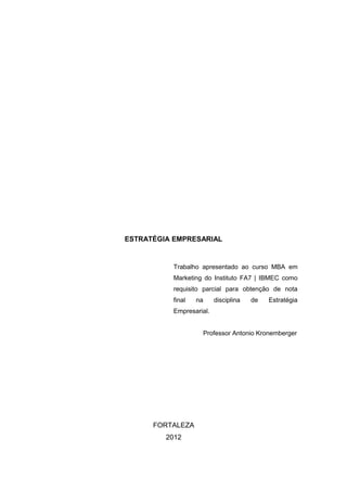 ESTRATÉGIA EMPRESARIAL


           Trabalho apresentado ao curso MBA em
           Marketing do Instituto FA7 | IBMEC como
           requisito parcial para obtenção de nota
           final   na     disciplina   de   Estratégia
           Empresarial.


                    Professor Antonio Kronemberger




      FORTALEZA
         2012
 