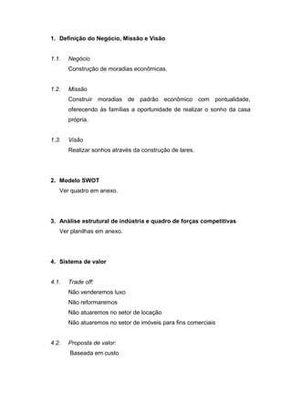 1. Definição do Negócio, Missão e Visão


1.1.   Negócio
       Construção de moradias econômicas.


1.2.   Missão
       Construir moradias de padrão econômico com pontualidade,
       oferecendo às famílias a oportunidade de realizar o sonho da casa
       própria.


1.3.   Visão
       Realizar sonhos através da construção de lares.




2. Modelo SWOT
   Ver quadro em anexo.




3. Análise estrutural de indústria e quadro de forças competitivas
   Ver planilhas em anexo.




4. Sistema de valor


4.1.   Trade off:
       Não venderemos luxo
       Não reformaremos
       Não atuaremos no setor de locação
       Não atuaremos no setor de imóveis para fins comerciais


4.2.   Proposta de valor:
       Baseada em custo
 
