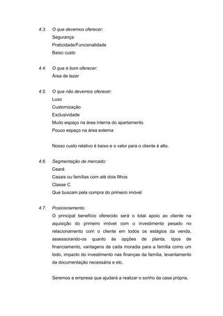 4.3.   O que devemos oferecer:
       Segurança
       Praticidade/Funcionalidade
       Baixo custo


4.4.   O que é bom oferecer:
       Área de lazer


4.5.   O que não devemos oferecer:
       Luxo
       Customização
       Exclusividade
       Muito espaço na área interna do apartamento
       Pouco espaço na área externa


       Nosso custo relativo é baixo e o valor para o cliente é alto.


4.6.   Segmentação de mercado:
       Ceará
       Casais ou famílias com até dois filhos
       Classe C
       Que buscam pela compra do primeiro imóvel


4.7.   Posicionamento:
       O principal benefício oferecido será o total apoio ao cliente na
       aquisição do primeiro imóvel com o investimento pesado no
       relacionamento com o cliente em todos os estágios da venda,
       assessorando-os     quanto    às    opções    de    planta,     tipos   de
       financiamento, vantagens de cada moradia para a família como um
       todo, impacto do investimento nas finanças da família, levantamento
       da documentação necessária e etc.


       Seremos a empresa que ajudará a realizar o sonho da casa própria.
 