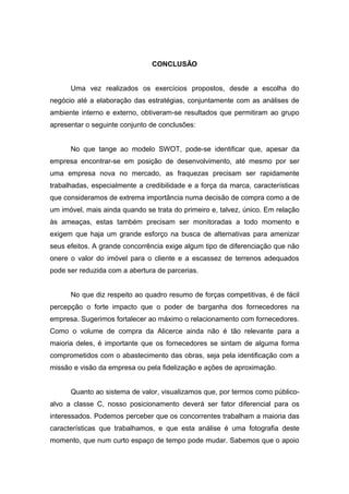 CONCLUSÃO


      Uma vez realizados os exercícios propostos, desde a escolha do
negócio até a elaboração das estratégias, conjuntamente com as análises de
ambiente interno e externo, obtiveram-se resultados que permitiram ao grupo
apresentar o seguinte conjunto de conclusões:


      No que tange ao modelo SWOT, pode-se identificar que, apesar da
empresa encontrar-se em posição de desenvolvimento, até mesmo por ser
uma empresa nova no mercado, as fraquezas precisam ser rapidamente
trabalhadas, especialmente a credibilidade e a força da marca, características
que consideramos de extrema importância numa decisão de compra como a de
um imóvel, mais ainda quando se trata do primeiro e, talvez, único. Em relação
às ameaças, estas também precisam ser monitoradas a todo momento e
exigem que haja um grande esforço na busca de alternativas para amenizar
seus efeitos. A grande concorrência exige algum tipo de diferenciação que não
onere o valor do imóvel para o cliente e a escassez de terrenos adequados
pode ser reduzida com a abertura de parcerias.


      No que diz respeito ao quadro resumo de forças competitivas, é de fácil
percepção o forte impacto que o poder de barganha dos fornecedores na
empresa. Sugerimos fortalecer ao máximo o relacionamento com fornecedores.
Como o volume de compra da Alicerce ainda não é tão relevante para a
maioria deles, é importante que os fornecedores se sintam de alguma forma
comprometidos com o abastecimento das obras, seja pela identificação com a
missão e visão da empresa ou pela fidelização e ações de aproximação.


      Quanto ao sistema de valor, visualizamos que, por termos como público-
alvo a classe C, nosso posicionamento deverá ser fator diferencial para os
interessados. Podemos perceber que os concorrentes trabalham a maioria das
características que trabalhamos, e que esta análise é uma fotografia deste
momento, que num curto espaço de tempo pode mudar. Sabemos que o apoio
 