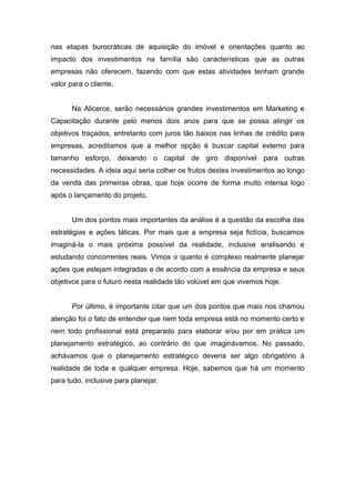 nas etapas burocráticas de aquisição do imóvel e orientações quanto ao
impacto dos investimentos na família são características que as outras
empresas não oferecem, fazendo com que estas atividades tenham grande
valor para o cliente.


       Na Alicerce, serão necessários grandes investimentos em Marketing e
Capacitação durante pelo menos dois anos para que se possa atingir os
objetivos traçados, entretanto com juros tão baixos nas linhas de crédito para
empresas, acreditamos que a melhor opção é buscar capital externo para
tamanho esforço, deixando o capital de giro disponível para outras
necessidades. A ideia aqui seria colher os frutos destes investimentos ao longo
da venda das primeiras obras, que hoje ocorre de forma muito intensa logo
após o lançamento do projeto.


       Um dos pontos mais importantes da análise é a questão da escolha das
estratégias e ações táticas. Por mais que a empresa seja fictícia, buscamos
imaginá-la o mais próxima possível da realidade, inclusive analisando e
estudando concorrentes reais. Vimos o quanto é complexo realmente planejar
ações que estejam integradas e de acordo com a essência da empresa e seus
objetivos para o futuro nesta realidade tão volúvel em que vivemos hoje.


       Por último, é importante citar que um dos pontos que mais nos chamou
atenção foi o fato de entender que nem toda empresa está no momento certo e
nem todo profissional está preparado para elaborar e/ou por em prática um
planejamento estratégico, ao contrário do que imaginávamos. No passado,
achávamos que o planejamento estratégico deveria ser algo obrigatório à
realidade de toda e qualquer empresa. Hoje, sabemos que há um momento
para tudo, inclusive para planejar.
 