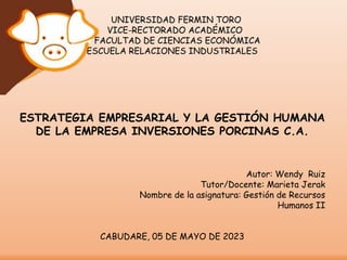 UNIVERSIDAD FERMIN TORO
VICE-RECTORADO ACADÉMICO
FACULTAD DE CIENCIAS ECONÓMICA
ESCUELA RELACIONES INDUSTRIALES
ESTRATEGIA EMPRESARIAL Y LA GESTIÓN HUMANA
DE LA EMPRESA INVERSIONES PORCINAS C.A.
Autor: Wendy Ruiz
Tutor/Docente: Marieta Jerak
Nombre de la asignatura: Gestión de Recursos
Humanos II
CABUDARE, 05 DE MAYO DE 2023
 