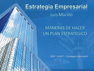Estrategia Empresarial Luis Murillo  MANERAS DE HACER UN PLAN ESTRATEGICO 2010 - ULACIT –  Estrategia Empresarial  