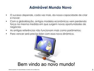 O sucesso depende, cada vez mais, da nossa capacidade de criar e inovar; Com a globalização, antigos modelos econômicos vem perdendo força na mesma medida em que surgem novas oportunidades de negócios; As antigas referências não funcionam mais como parâmetros; Para vencer será preciso lidar com essa nova dinâmica. Admirável Mundo Novo Bem vindo ao novo mundo! 