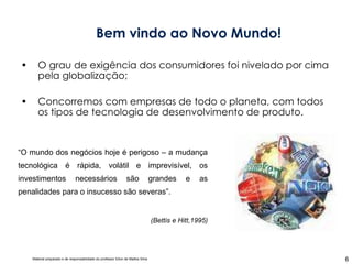 O grau de exigência dos consumidores foi nivelado por cima pela globalização; Concorremos com empresas de todo o planeta, com todos os tipos de tecnologia de desenvolvimento de produto. Bem vindo ao Novo Mundo! “ O mundo dos negócios hoje é perigoso – a mudança tecnológica é rápida, volátil e imprevisível, os investimentos necessários são grandes e as penalidades para o insucesso são severas”. (Bettis e Hitt,1995) 
