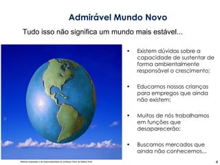 Existem dúvidas sobre a capacidade de sustentar de forma ambientalmente responsável o crescimento; Educamos nossas crianças para empregos que ainda não existem; Muitos de nós trabalhamos em funções que desaparecerão; Buscamos mercados que ainda não conhecemos... Admirável Mundo Novo Tudo isso não significa um mundo mais estável... 