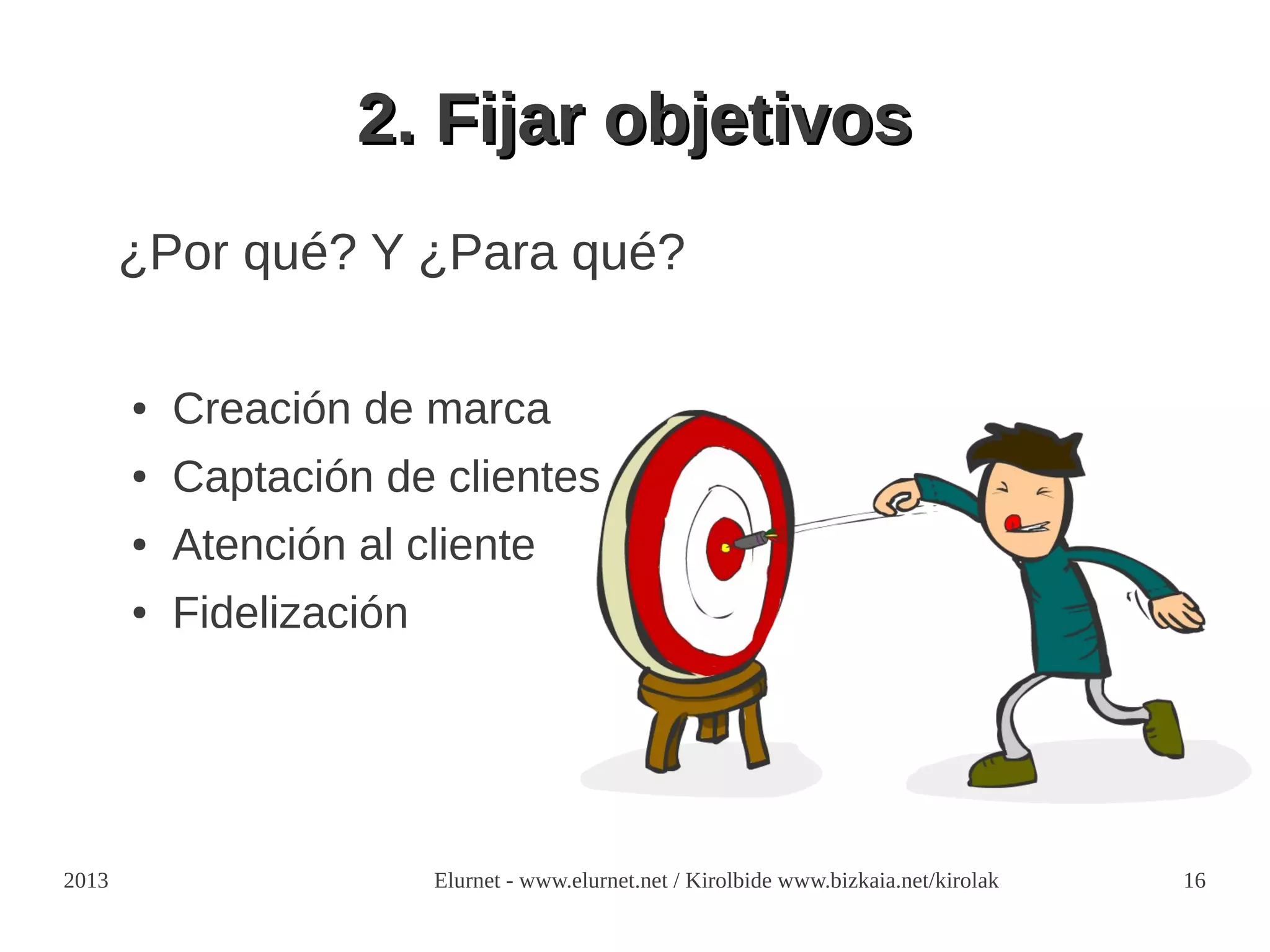 2. Fijar objetivos
       ¿Por qué? Y ¿Para qué?

       ●   Creación de marca
       ●   Captación de clientes
       ●   Atención al cliente
       ●   Fidelización




2013                      Elurnet - www.elurnet.net / Kirolbide www.bizkaia.net/kirolak   16
 