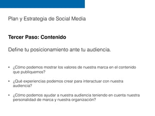 Plan y Estrategia de Social Media
Tercer Paso: Contenido
"
Deﬁne tu posicionamiento ante tu audiencia.
"
•  ¿Cómo podemos ...