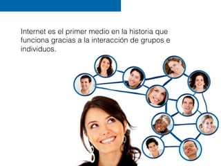Internet es el primer medio en la historia que
funciona gracias a la interacción de grupos e
individuos.
 
