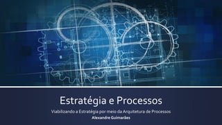 Estratégia e Processos
Viabilizando a Estratégia por meio da Arquitetura de Processos
Alexandre Guimarães
 