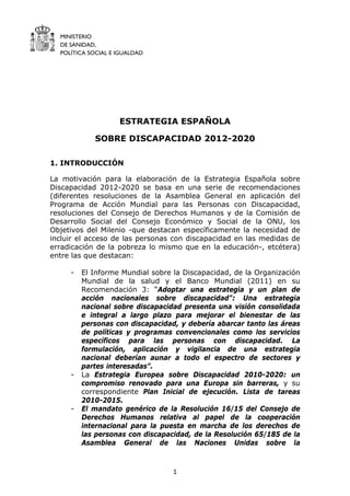 MINISTERIO
DE SANIDAD,
POLÍTICA SOCIAL E IGUALDAD
1
ESTRATEGIA ESPAÑOLA
SOBRE DISCAPACIDAD 2012-2020
1. INTRODUCCIÓN
La motivación para la elaboración de la Estrategia Española sobre
Discapacidad 2012-2020 se basa en una serie de recomendaciones
(diferentes resoluciones de la Asamblea General en aplicación del
Programa de Acción Mundial para las Personas con Discapacidad,
resoluciones del Consejo de Derechos Humanos y de la Comisión de
Desarrollo Social del Consejo Económico y Social de la ONU, los
Objetivos del Milenio -que destacan específicamente la necesidad de
incluir el acceso de las personas con discapacidad en las medidas de
erradicación de la pobreza lo mismo que en la educación-, etcétera)
entre las que destacan:
- El Informe Mundial sobre la Discapacidad, de la Organización
Mundial de la salud y el Banco Mundial (2011) en su
Recomendación 3: “Adoptar una estrategia y un plan de
acción nacionales sobre discapacidad”: Una estrategia
nacional sobre discapacidad presenta una visión consolidada
e integral a largo plazo para mejorar el bienestar de las
personas con discapacidad, y debería abarcar tanto las áreas
de políticas y programas convencionales como los servicios
específicos para las personas con discapacidad. La
formulación, aplicación y vigilancia de una estrategia
nacional deberían aunar a todo el espectro de sectores y
partes interesadas”.
- La Estrategia Europea sobre Discapacidad 2010-2020: un
compromiso renovado para una Europa sin barreras, y su
correspondiente Plan Inicial de ejecución. Lista de tareas
2010-2015.
- El mandato genérico de la Resolución 16/15 del Consejo de
Derechos Humanos relativa al papel de la cooperación
internacional para la puesta en marcha de los derechos de
las personas con discapacidad, de la Resolución 65/185 de la
Asamblea General de las Naciones Unidas sobre la
 