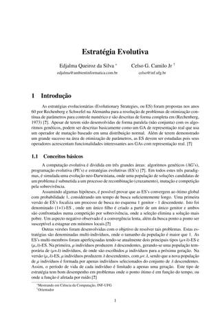 Estratégia Evolutiva
                    Edjalma Queiroz da Silva ∗            Celso G. Camilo Jr †
                   edjalma@ambientinformatica.com.br         celso@inf.ufg.br




1        Introdução
      As estratégias evolucionárias (Evolutionary Strategies, ou ES) foram propostas nos anos
60 por Rechenberg e Schwefel na Alemanha para a resolução de problemas de otimização con-
tínua de parâmetros para controle numérico e são descritas de forma completa em (Rechenberg,
1973) [?]. Apesar de terem sido desenvolvidas de forma paralela (não conjunta) com os algo-
ritmos genéticos, podem ser descritas basicamente como um GA de representação real que usa
um operador de mutação baseado em uma distribuição normal. Além de terem demonstrado
um grande sucesso na área de otimização de parâmetros, as ES devem ser estudadas pois seus
operadores acrescentam funcionalidades interessantes aos GAs com representação real. [?]

1.1 Conceitos básicos
      A computação evolutiva é dividida em três grandes áreas: algoritmos genéticos (AG’s),
programação evolutiva (PE’s) e estratégias evolutivas (ES’s) [?]. Em todos estes três paradig-
mas, é simulada uma evolução neo-Darwiniana, onde uma população de soluções candidatas de
um problema é submetida a um processo de recombinação (cruzamento), mutação e competição
pela sobrevivência.
      Assumindo algumas hipóteses, é possível provar que as ES’s convergem ao ótimo global
com probabilidade 1, considerando um tempo de busca suﬁcientemente longo. Uma primeira
versão de ES’s focaliza um processo de busca no esquema 1 genitor - 1 descendente. Isto foi
denominado (1+1)-ES , onde um único ﬁlho é criado a partir de um único genitor e ambos
são confrontados numa competição por sobrevivência, onde a seleção elimina a solução mais
pobre. Um aspecto negativo observado é a convergência lenta, além da busca ponto a ponto ser
susceptível a estagnar em mínimos locais.[?]
      Outras versões foram desenvolvidas com o objetivo de resolver tais problemas. Estas es-
tratégias são denominadas multi-indivíduos, onde o tamanho da população é maior que 1. As
ES’s multi-membros foram aperfeiçoadas tendo-se atualmente dois principais tipos (µ+λ)-ES e
(µ,λ)-ES. Na primeira, µ indivíduos produzem λ descendentes, gerando-se uma população tem-
porária de (µ+λ) indivíduos, de onde são escolhidos µ indivíduos para a próxima geração. Na
versão (µ,λ)-ES, µ indivíduos produzem λ descendentes, com µ< λ, sendo que a nova população
de µ indivíduos é formada por apenas indivíduos selecionados do conjunto de λ descendentes.
Assim, o período de vida de cada indivíduo é limitado a apenas uma geração. Este tipo de
estratégia tem bom desempenho em problemas onde o ponto ótimo é em função do tempo, ou
onde a função é afetada por ruído.[?]
    ∗
        Mestrando em Ciência da Computação, INF-UFG
    †
        Orientador


                                                      1
 