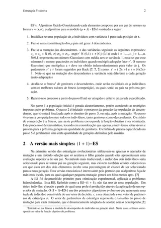 Estratégia Evolutiva                                                                                     2



     ES’s: Algoritmo Padrão Considerando cada elemento composto por um par de vetores na
forma v = (x,σ), o algoritmo para o modelo (µ + λ) - ES é mostrado a seguir:

    1. Inicializa-se uma população de µ indivíduos com variância 1 para cada posição de x.

    2. Faz-se uma recombinação dos µ pais até gerar λ descendentes.

    3. Faz-se a mutação dos descendentes. e das variâncias seguindo as seguintes expressões:
       xi j = xi j + N (0, σ) σi j = σi j . exp(τ’ N (0,1) + τ N j (0,1)) onde i = 1,...,λ; j = 1,...,n.
       N(0,1) representa um número Gaussiano com média zero e variância 1, nota-se que esse
       número é o mesmo para todos os indivíduos quando multiplicado pelo fator τ’. O numero
       Gaussiano que multiplica a τ deve ser obtido independentemente para valor de j. Os
       parâmetros τ’ e τ foram sugeridos por Back [?, ?, ?] como: τ’ = ( 2n )-1 e τ = (4x2n)-
       1. Note-se que na mutação dos descendentes a variância será diferente a cada geração
       (auto-adaptação)

    4. Avalia-se o ﬁtness1 de genitores e descendentes, onde serão escolhidos os µ indivíduos
       com os melhores valores de ﬁtness (competição), os quais serão os pais na próxima ger-
       ação.

    5. Repete-se o processo a partir do passo II até ser atingido o critério de parada especiﬁcado.

      No passo 1 a população inicial é gerada aleatoriamente, porém atendendo as restrições
impostas pelo problema. O passo 2 é iniciado o processo da geração da população de descen-
dentes, que só estará ﬁnalizada após o término do passo 3, ou seja, após a mutação. No passo
4 ocorre a competição entre todos os indivíduos, tanto genitores como descendentes. O critério
de competição é a ﬁtness, que neste problema corresponde à função objetivo a ser otimizada.
Este processo é determinístico, levando em consideração que apenas µ indivíduos sobrevivam e
passem para a próxima geração na qualidade de genitores. O critério de parada especiﬁcado no
passo 5 é geralmente uma certa quantidade de gerações deﬁnidas pelo usuário.


2       A versão mais simples: (1 + 1)−ES
      Na primeira versão das estratégias evolucionárias utilizavam-se apaenas o operador de
mutação e um módulo seleção que só aceitava o ﬁlho gerado quando eles apresentavam uma
avaliação superior a de seu pai. No método mais tradicional, o melor dos dois indivíduos seria
selecionado para se tornar pai na geração seguinte, mas existem também versões estocásticas
em que cada um dos dois elementos recebe uma percentagem de chance de ser selecionado
para a nova geração. Esta versão estocástica é interessante pois permite que o algoritmo fuja de
máximos locais, para os quais qualquer pequena mutação gerará um ﬁlho menos apto. [?]
      A ES foi desenvolvido primeiro para otimização experimental, aplicada a problemas
hidrodinâmica. Esta ES, Referido como a ES−(1 + 1), não faz uso de uma população. Um
único indivíduo é usado a partir do qual uma prole é produzido através da aplicação de um op-
erador de mutação. O (1 + 1)−ES é um dos primeiros algoritmos evolutivos que representa uma
tupla de indivíduo constituída de um vetor de decisão, x, a ser otimizada e um vetor de parâmet-
ros de estratégia σ. O vetor de parâmetros de estratégia representa o tamanho do passo de
mutação para cada dimensão, que é dinamicamente adaptada de acordo com o desempenho.[?]
    1
    Entende-se por ﬁtness a medida do desempenho do individuo na geração atual. Neste caso, a ﬁtness corre-
sponde ao valor da função objetivo do problema.
 