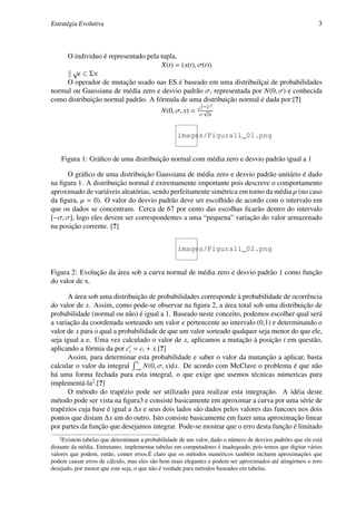 Estratégia Evolutiva                                                                                        3



     O individuo é representado pela tupla,
                                     X(t) = (x(t), σ(t))
       √
           ⊂ Σ×
     O operador de mutação usado nas ES é baseado em uma distribuilçai de probabilidades
normal ou Gaussiana de média zero e desvio padrão σ, representada por N(0, σ) e conhecida
como distribuição normal padrão. A fórmula de uma distribuição normal é dada por:[?]
                                                             1   x 2
                                                           e 2 ∗( a )
                                            N(0, σ, x) =       √
                                                            σ 2π



                                                   images/Figura11_01.png


       Figura 1: Gráﬁco de uma distribuição normal com média zero e desvio padrão igual a 1

      O gráﬁco de uma distribuição Gaussiana de média zero e desvio padrão unitário é dado
na ﬁgura 1. A distribuição normal é extremamente importante pois descreve o comportamento
aproximado de variáveis aleatórias, sendo perfeitamente simétrica em torno da média µ (no caso
da ﬁgura, µ = 0). O valor do desvio padrão deve ser escolhido de acordo com o intervalo em
que os dados se concentram. Cerca de 67 por cento das escolhas ﬁcarão dentro do intervalo
[−σ, σ], logo eles devem ser correspondentes a uma “pequena” variação do valor armazenado
na posição corrente. [?]


                                                   images/Figura11_02.png


Figura 2: Evolução da área sob a curva normal de média zero e desvio padrão 1 como função
do valor de x.

      A área sob uma distribuição de probabilidades corresponde à probabilidade de ocorrência
do valor de x. Assim, como pode-se observar na ﬁgura 2, a área total sob uma distribuição de
probabilidade (normal ou não) é igual a 1. Baseado neste conceito, podemos escolher qual será
a variação da coordenada sorteando um valor ε pertencente ao intervalo (0,1) e determinando o
valor de x para o qual a probabilidade de que um valor sorteado qualquer seja menor do que ele,
seja igual a ε. Uma vez calculado o valor de x, aplicamos a mutação à posição i em questão,
aplicando a fórmia da por ci = ci + x.[?]
      Assim, para determinar esta probabilidade e saber o valor da mutanção a aplicar, basta
                               x
calcular o valor da integral −∞ N(0, σ, x)dx. De acordo com McClave o problema é que não
há uma forma fechada para esta integral, o que exige que usemos técnicas númericas para
implementá-la2 .[?]
      O método do trapézio pode ser utilizado para realizar esta integração. A idéia deste
método pode ser vista na ﬁgura3 e consiste basicamente em aproximar a curva por uma série de
trapézios cuja base é igual a ∆x e seus dois lados são dados pelos valores das funcoes nos dois
pontos que distam ∆x um do outro. Isto consiste basicamente em fazer uma aproximação linear
por partes da função que desejamos integrar. Pode-se mostrar que o erro desta função é limitado
   2
     Existem tabelas que determinam a probabilidade de um valor, dado o número de desvios padrões que ele está
distante da média. Entretanto, implementar tabelas em computadores é inadequado, pois temos que digitar vários
valores que podem, então, conter erros.É claro que os métodos numéricos também incluem aproximações que
podem causar erros de cálculo, mas eles são bem mais elegantes e podem ser aproximados até atingirmos o erro
desejado, por menor que este seja, o que não é verdade para métodos baseados em tabelas.
 