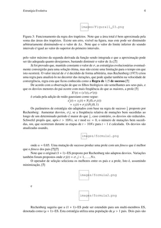 Estratégia Evolutiva                                                                           4




                                              images/Figura11_03.png


Figura 3: Funcionamento da regra dos trapézios. Note que a área total é bem aproximada pela
soma das áreas dos trapézios. Existe um erro, visível na ﬁgura, mas este pode ser diminuido
arbitrariamente diminuindo-se o valor de ∆x. Note que o valor do limite inferior do seundo
intervalo é igaul ao valor do superior do primeiro intervalo.

pelo valor máximo da segunda derivada da função sendo integrada e que a aproximação pode
ser tão adequada quanto desejarmos, bastando diminuir o valor de ∆x.[?]
      Já foi provado que, mantido constante o valor de σ, as estratégias evolucionárias eventual-
mente convergirão para uma solução ótima, mas não existe uma limitação para o tempo em que
isto ocorrerá. O valor inicial de σ é decidido de forma arbitrária, mas Rechenberg (1973) criou
uma regra para atualizá-lo no decorrer das iterações, que pode ajudar também na velocidade de
convergência, regra esta que ﬁcou conhecida como a Regra de 1/5 de sucesso.[?]
      De acordo com a observação de que os ﬁlhos biológicos são semelhantes aos seus pais, e
que os desvios menores do pai ocorre com mais freqüência do que as maiores, a prole [?]
                                          X (t) = (x (t), σ (t))
      é criada pela adição de ruído gaussiano como segue:
                                    x j (t) = x j (t) + N j (0, σ j (t))
                                       = x j (t) + σ j (t)N j (0, 1)
                                                                                  1
      Os parâmetros de estratégia são adaptados com base na regra de sucesso 5 proposto por
Rechenberg: Aumentar desvios, σ j, se a freqüência relativa de mutações bem sucedidas ao
longo de um determinado período é maior do que 1 , caso contrário, os desvios são reduzidos.
                                                           5
Schwefel propôs que, após t > 10N x, se t mod nx = 0, o número de mutações bem sucedi-
das, nm, que ocorreram durante as etapas de t − 10N x para t − 1 é calculada. Os desvios são
atualizadas usando,

                                              images/formula1.png

      onde α = 0.85. Uma mutação de sucesso produz uma prole com um ﬁtness que é melhor
que o ﬁtness dos pais.[?][?]
      Note que o original (1 + 1)−ES proposto por Rechenburg não adaptou desvios. Variações
também foram propostos onde σ j(t) = σ, j = 1, . . . , N x.
      O operador de seleção seleciona os melhores entre os pais e a prole, Isto é, assumindo
minimização, [?]


                                            images/formula2.png


      e

                                            images/formula3.png


     Rechenberg sugeriu que a (1 + 1)−ES pode ser estendido para um multi-membros ES,
denotada como (µ + 1)−ES. Esta estratégia utiliza uma população de µ > 1 pais. Dois pais são
 