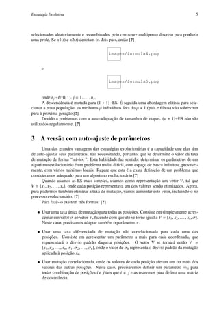 Estratégia Evolutiva                                                                                        5



selecionados aleatoriamente e recombinados pelo crossover multiponto discreto para produzir
uma prole. Se x1(t) e x2(t) denotam os dois pais, então [?]


                                                  images/formula4.png


      e

                                                  images/formula5.png


       onde r j ~U(0, 1), j = 1, . . . , n x .
       A descendência é mutada para (1 + 1)−ES. É seguida uma abordagem elitista para sele-
cionar a nova população: os melhores µ indivíduos fora do µ + 1 (pais e ﬁlhos) vão sobreviver
para à proxima geração.[?]
       Devido a problemas com a auto-adaptação de tamanhos de etapas, (µ + 1)−ES não são
utilizados regularmente. [?]


3     A versão com auto-ajuste de parâmetros
      Uma das grandes vantagens das estratégias evolucionárias é a capacidade que elas têm
de auto-ajustar seus parâmetros, não necessitando, portanto, que se determine o valor da taxa
de mutação de forma “ad-hoc”. Esta habilidade faz sentido: determinar os parâmetros de um
algoritmo evolucionário é um problema muito diﬁcil, com espaço de busca inﬁnito e, provavel-
mente, com vários máximos locais. Repare que esta é a exata deﬁnição de um problema que
consideramos adequado para um algoritmo evolucionário.[?]
      Quando usamos as ES mais simples, usamos como representação um vetor V, tal que
V = {x1 , x2 , . . . , xn }, onde cada posição representava um dos valores sendo otimizados. Agora,
para podermos também otimizar a taxa de mutação, vamos aumentar este vetor, incluindo-o no
processo evolucionário. [?]
      Para fazê-lo existem três formas: [?]

    • Usar uma taxa única de mutação para todas as posições. Consiste em simplesmente acres-
      centar um valor σ ao vetor V, fazendo com que ele se torne igual a V = {x1 , x2 , . . . , xn , σ}.
      Neste caso, precisamos adaptar também o parâmetro σ.

    • Usar uma taxa diferenciada de mutação não correlacionada para cada uma das
      posições. Consiste em acrescentar um parâmetro a mais para cada coordenada, que
      representará o desvio padrão daquela posições. O vetor V se tornará então V =
      {x1 , x2 , . . . , xn , σ1 , σ2 , . . . , σn }, onde o valor de σk representa o desvio padrão da mutação
      aplicada à posição xk .

    • Usar mutação correlacionada, onde os valores de cada posição afetam um ou mais dos
      valores das outras posições. Neste caso, precisaremos deﬁnir um parâmetro ∞i j para
      todas combinação de posições i e j tais que i j e as usaremos para deﬁnir uma matriz
      de covariância.
 