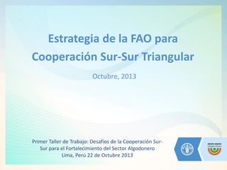 Estrategia de la FAO para 
Cooperación Sur-Sur Triangular 
Octubre, 2013 
Primer Taller de Trabajo: Desafíos de la Cooperación Sur- Sur para el Fortalecimiento del Sector Algodonero 
Lima, Perú 22 de Octubre 2013  