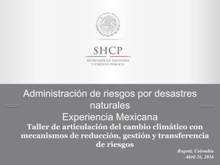 Administración de riesgos por desastres
naturales
Experiencia Mexicana
Bogotá, Colombia
Abril 26, 2016
Taller de articulación del cambio climático con
mecanismos de reducción, gestión y transferencia
de riesgos
 