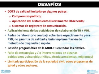 DESAFÍOS
• DOTS de calidad limitada en algunos países.
o Compromiso político;
o Aplicación del Tratamiento Directamente Observado;
o Sistemas de registro y de comunicación.
• Aplicación lenta de las actividades de colaboración TB / VIH.
• Redes de laboratorio con baja cobertura especialmente para
PSD, no garantía de calidad y lenta implementación de
métodos de diagnóstico rápido.
• Gestión programática de la MDR-TB en todos los niveles.
• Falta de estrategias y / o intervenciones en algunas
poblaciones vulnerables (niños, afrodescendientes, migrantes)
• Limitada participación de la sociedad civil, otros programas de
salud y otros sectores.
 
