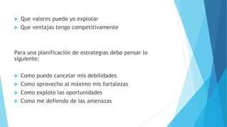  Que valores puedo yo explotar
 Que ventajas tengo competitivamente
Para una planificación de estrategias debo pensar lo
siguiente:
 Como puedo cancelar mis debilidades
 Como aprovecho al máximo mis fortalezas
 Como exploto las oportunidades
 Como me defiendo de las amenazas
 
