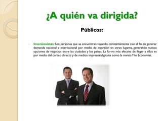 ¿A quién va dirigida?
Públicos:
- Inversionistas: Son personas que se encuentran viajando constantemente con el fin de generar
demanda nacional e internacional por medio de inversión en otros lugares, generando nuevas
opciones de negocios entre las ciudades y los países. La forma más efectiva de llegar a ellos es
por medio del correo directo y de medios impresos/digitales como la revistaThe Economist.
 