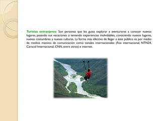 - Turistas extranjeros: Son personas que les gusta explorar y aventurarse a conocer nuevos
lugares, pasando sus vacaciones o teniendo experiencias inolvidables, conociendo nuevos lugares,
nuevas costumbres y nuevas culturas. La forma más efectiva de llegar a éste público es por medio
de medios masivos de comunicación como canales internacionales (Fox internacional, NTN24,
Caracol Internacional, CNN, entre otros) e internet.
 