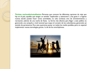 - Turistas nacionales/estudiantes: Personas que conocen las diferentes opciones de viaje que
hay en el país, aquellas que tengan un sentido "explorador y aventurero" y les gusta ir a lugares
nuevos donde puedan hacer varias actividades, no solo turísticas sino de entretenimiento y
recreación, además de una noche de fiesta. La forma más efectiva para llegar a este público es
generando una campaña a nivel nacional que toque el corazón de los colombianos, generando así
sentido de pertenencia. Para esto queremos pautar en todos los medio posibles, pero en especial
implementar nuevas tecnologías gracias la ola de los smarthphones.
 