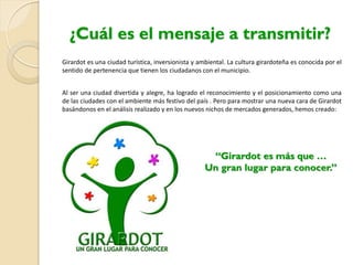 Girardot es una ciudad turística, inversionista y ambiental. La cultura girardoteña es conocida por el
sentido de pertenencia que tienen los ciudadanos con el municipio.
Al ser una ciudad divertida y alegre, ha logrado el reconocimiento y el posicionamiento como una
de las ciudades con el ambiente más festivo del país . Pero para mostrar una nueva cara de Girardot
basándonos en el análisis realizado y en los nuevos nichos de mercados generados, hemos creado:
“Girardot es más que …
Un gran lugar para conocer.”
¿Cuál es el mensaje a transmitir?
 