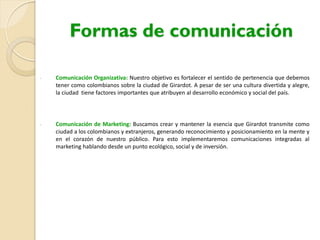 Formas de comunicación
- Comunicación Organizativa: Nuestro objetivo es fortalecer el sentido de pertenencia que debemos
tener como colombianos sobre la ciudad de Girardot. A pesar de ser una cultura divertida y alegre,
la ciudad tiene factores importantes que atribuyen al desarrollo económico y social del país.
- Comunicación de Marketing: Buscamos crear y mantener la esencia que Girardot transmite como
ciudad a los colombianos y extranjeros, generando reconocimiento y posicionamiento en la mente y
en el corazón de nuestro público. Para esto implementaremos comunicaciones integradas al
marketing hablando desde un punto ecológico, social y de inversión.
 