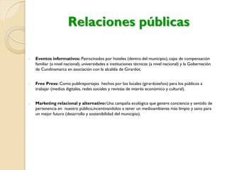 Relaciones públicas
- Eventos informativos: Patrocinados por hoteles (dentro del municipio), cajas de compensación
familiar (a nivel nacional), universidades e instituciones técnicas (a nivel nacional) y la Gobernación
de Cundinamarca en asociación con la alcaldía de Girardot.
- Free Press: Como publireportajes hechos por los locales (girardoteños) para los públicos a
trabajar (medios digitales, redes sociales y revistas de interés económico y cultural).
- Marketing relacional y alternativo: Una campaña ecológica que genere conciencia y sentido de
pertenencia en nuestro público,incentivandolos a tener un medioambiente más limpio y sano para
un mejor futuro (desarrollo y sostenibilidad del municipio).
 