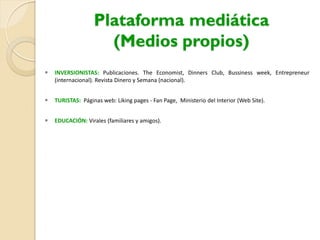 Plataforma mediática
(Medios propios)
 INVERSIONISTAS: Publicaciones. The Economist, Dinners Club, Bussiness week, Entrepreneur
(internacional). Revista Dinero y Semana (nacional).
 TURISTAS: Páginas web: Liking pages - Fan Page, Ministerio del Interior (Web Site).
 EDUCACIÓN: Virales (familiares y amigos).
 