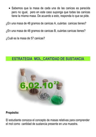• Sabemos que la masa de cada una de las canicas es parecida
pero no igual, pero en este caso suponga que todas las canicas
tiene la misma masa. De acuerdo a esto, responda lo que se pide.
¿En una masa de 48 gramos de canicas A, cuántas canicas tienes?
¿En una masa de 48 gramos de canicas B, cuántas canicas tienes?
¿Cuál es la masa de 57 canicas?
ESTRATEGIA MOL_CANTIDAD DE SUSTANCIA
Propósito:
El estudiante conozca el concepto de masas relativas para comprender
el mol como cantidad de sustancia presente en una muestra.
 
