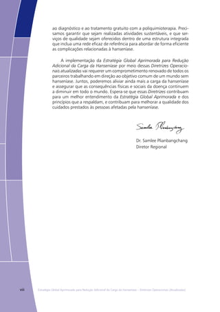 viii Estratégia Global Aprimorada para Redução Adicional da Carga da Hanseníase – Diretrizes Operacionais (Atualizadas)
ao diagnóstico e ao tratamento gratuito com a poliquimioterapia. Preci-
samos garantir que sejam realizadas atividades sustentáveis, e que ser-
viços de qualidade sejam oferecidos dentro de uma estrutura integrada
que inclua uma rede eficaz de referência para abordar de forma eficiente
as complicações relacionadas à hanseníase.
A implementação da Estratégia Global Aprimorada para Redução
Adicional da Carga da Hanseníase por meio dessas Diretrizes Operacio-
nais atualizadas vai requerer um comprometimento renovado de todos os
parceiros trabalhando em direção ao objetivo comum de um mundo sem
hanseníase. Juntos, poderemos aliviar ainda mais a carga da hanseníase
e assegurar que as consequências físicas e sociais da doença continuem
a diminuir em todo o mundo. Espera-se que essas Diretrizes contribuam
para um melhor entendimento da Estratégia Global Aprimorada e dos
princípios que a respaldam, e contribuam para melhorar a qualidade dos
cuidados prestados às pessoas afetadas pela hanseníase.
Dr. Samlee Plianbangchang
Diretor Regional
 
