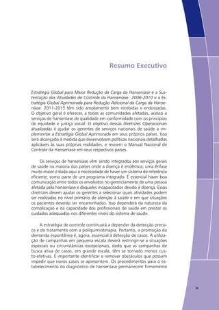 ix
Resumo Executivo
Estratégia Global para Maior Redução da Carga da Hanseníase e a Sus-
tentação das Atividades de Controle da Hanseníase: 2006-2010 e a Es-
tratégia Global Aprimorada para Redução Adicional da Carga da Hanse-
níase: 2011-2015 têm sido amplamente bem recebidas e endossadas.
O objetivo geral é oferecer, a todas as comunidades afetadas, acesso a
serviços de hanseníase de qualidade em conformidade com os princípios
de equidade e justiça social. O objetivo dessas Diretrizes Operacionais
atualizadas é ajudar os gerentes de serviços nacionais de saúde a im-
plementar a Estratégia Global Aprimorada em seus próprios países. Isso
será alcançado à medida que desenvolvam políticas nacionais detalhadas
aplicáveis às suas próprias realidades, e revisem o Manual Nacional de
Controle da Hanseníase em seus respectivos países.
Os serviços de hanseníase vêm sendo integrados aos serviços gerais
de saúde na maioria dos países onde a doença é endêmica; uma ênfase
muito maior é dada aqui à necessidade de haver um sistema de referência
eficiente, como parte de um programa integrado. É essencial haver boa
comunicação entre todos os envolvidos no gerenciamento de uma pessoa
afetada pela hanseníase e daqueles incapacitados devido à doença. Essas
diretrizes devem ajudar os gerentes a selecionar quais atividades podem
ser realizadas no nível primário de atenção à saúde e em que situações
os pacientes deverão ser encaminhados. Isso dependerá da natureza da
complicação e da capacidade dos profissionais de saúde em prestar os
cuidados adequados nos diferentes níveis do sistema de saúde.
A estratégia de controle continuará a depender da detecção preco-
ce e do tratamento com a poliquimioterapia. Portanto, a promoção da
demanda espontânea é, agora, essencial à detecção de casos. A utiliza-
ção de campanhas em pequena escala deverá restringir-se a situações
especiais ou circunstâncias excepcionais, dado que as campanhas de
busca ativa de casos, em grande escala, têm se tornado menos cus-
to-efetivas. É importante identificar e remover obstáculos que possam
impedir que novos casos se apresentem. Os procedimentos para o es-
tabelecimento do diagnóstico de hanseníase permanecem firmemente
 