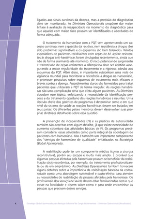 x Estratégia Global Aprimorada para Redução Adicional da Carga da Hanseníase – Diretrizes Operacionais (Atualizadas)
ligados aos sinais cardinais da doença, mas a precisão do diagnóstico
deve ser monitorada. As Diretrizes Operacionais propõem dar maior
ênfase à avaliação da incapacidade no momento do diagnóstico para
que aqueles com maior risco possam ser identificados e abordados de
forma adequada.
O tratamento da hanseníase com a PQT vem apresentando um su-
cesso contínuo; nem a questão da recidiva, nem resistência a drogas têm
sido problemas significativos e os esquemas são bem tolerados. Relatos
esporádicos de pacientes recidivantes com cepas de M. leprae resisten-
tes às drogas anti-hansênicas foram divulgados recentemente, ainda que
não de forma alarmante até momento. O risco potencial de surgimento
e transmissão de cepas resistentes à rifampicina deve ser contido asse-
gurando a maior regularidade do tratamento e a rigorosa adesão aos
esquemas da PQT. Além disso, é importante estabelecer uma rede de
vigilância mundial para monitorar a resistência a drogas na hanseníase,
e promover pesquisas sobre esquemas de tratamento mais eficazes e
breves contra a doença. Procedimentos claros são fornecidos para tratar
pacientes que utilizaram a PQT de forma irregular. As reações hansêni-
cas são uma complicação séria que afeta alguns pacientes. As Diretrizes
abordam esse tópico, enfatizando a necessidade da identificação pre-
coce e do tratamento oportuno das reações hansênicas e neurites. Uma
decisão chave dos gerentes de programas é determinar como e em que
nível do sistema de saúde as reações hansênicas devem ser tratadas em
seus países. Os diferentes países membros devem desenvolver suas pró-
prias diretrizes detalhadas sobre essa questão.
A prevenção de incapacidades (PI) e as práticas de autocuidado
também são descritas com algum detalhe, já que existe necessidade de
aumento cobertura das atividades básicas de PI. Os programas preci-
sam considerar essas atividades como parte integral da abordagem de
pacientes com hanseníase. Isso é também um importante componente
dos “serviços de hanseníase de qualidade” enfatizados na Estratégia
Global Aprimorada.
A reabilitação pode ter um componente médico (como a cirurgia
reconstrutiva), porém seu escopo é muito mais amplo. É provável que
algumas pessoas afetadas pela hanseníase possam se beneficiar da reabi-
litação sócio-econômica, por exemplo, do treinamento profissionalizan-
te ou de um empréstimo. As Diretrizes Operacionais também fornecem
alguns detalhes sobre a importância da reabilitação baseada na comu-
nidade como uma abordagem sustentável e custo-efetiva para atender
as necessidades de reabilitação de pessoas afetadas pela hanseníase. Os
profissionais dos serviços de saúde devem estar familiarizados com o que
existe na localidade e devem saber como e para onde encaminhar as
pessoas que precisem desses serviços.
 
