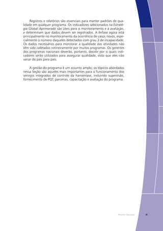xiResumo Executivo
Registros e relatórios são essenciais para manter padrões de qua-
lidade em qualquer programa. Os indicadores selecionados na Estraté-
gia Global Aprimorada são úteis para o monitoramento e a avaliação,
e determinam que dados devem ser registrados. A ênfase agora está
principalmente no monitoramento da ocorrência de casos novos, espe-
cialmente o número daqueles detectados com grau 2 de incapacidade.
Os dados necessários para monitorar a qualidade das atividades não
têm sido coletados rotineiramente por muitos programas. Os gerentes
dos programas nacionais deverão, portanto, decidir por si quais indi-
cadores serão utilizados para assegurar qualidade, visto que eles irão
variar de país para país.
A gestão do programa é um assunto amplo; os tópicos abordados
nessa Seção são aqueles mais importantes para o funcionamento dos
serviços integrados de controle da hanseníase, incluindo supervisão,
fornecimento de PQT, parcerias, capacitação e avaliação do programa.
 
