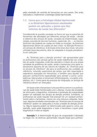 2 Estratégia Global Aprimorada para Redução Adicional da Carga da Hanseníase – Diretrizes Operacionais (Atualizadas)
pelas atividades de controle da hanseníase em seus países. Eles serão
solicitados a implementar a Estratégia Global Aprimorada.
1.3	 Como que a Estratégia Global Aprimorada
	 e as Diretrizes Operacionais atualizadas
	 podem ser aplicadas a países que têm
	 sistemas de saúde tão diferentes?
Considerando às grandes variações na forma em que os pacientes de
hanseníase são abordados por diferentes serviços de saúde – devido
à cobertura dos serviços de saúde, variações da endemicidade, capa-
citação, provisão de recursos humanos, supervisão, etc., – as mesmas
diretrizes não poderão ser usadas em todas as situações. As Diretrizes
Operacionais devem ser usadas em dois níveis: na Atenção Primária e
em serviços de referência. A distinção entre esses dois níveis, tal como
utilizada nesse documento, deve ser adaptada à situação prevalecen-
te em cada país.
As “Diretrizes para a atenção primária” são apresentadas para
os profissionais dos serviços gerais de saúde trabalhando nas unida-
des de saúde integradas, onde eles atendem e tratam de uma ampla
variedade de problemas de saúde, sendo a hanseníase uma parte re-
lativamente pequena de seu volume de trabalho. As “Diretrizes para
os serviços de referência” são para os profissionais das unidades de
referência, incluindo supervisores de campo, que têm capacitação e
experiência avançadas em hanseníase; e também para aqueles que
possuem conhecimento especializado para atender a outras conse-
qüências relacionadas à hanseníase (oftalmologistas, cirurgiões orto-
pédicos, etc.). Como parte do processo de integração, os serviços de
referência devem ser reforçados.
Em locais onde a hanseníase é uma ocorrência comum e os profissio-
nais de saúde estão familiarizados com a doença, muitas das atividades
de rotina para o diagnóstico, tratamento e prevenção de incapacidades
podem ser realizadas nos serviços de atenção primária. Entretanto, os
profissionais de saúde naquele nível precisam ter um razoável conheci-
mento sobre a hanseníase, mesmo em uma estrutura integrada. Nesse
caso, algumas atividades mencionadas nas “diretrizes para os serviços de
referência” podem ser adequadas à muitas unidades de atenção primá-
ria. Alguns aspectos podem ser determinados pelo governo, como, por
exemplo, quem pode diagnosticar e tratar a hanseníase e quem pode
diagnosticar e tratar as reações.
Exemplo 1: A determinação do grau de incapacidade é abordada
na Seção 4.6. As diretrizes apresentadas naquela Seção para profissio-
 