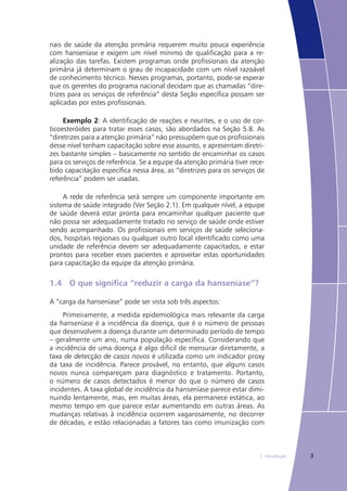 31. Introdução
nais de saúde da atenção primária requerem muito pouca experiência
com hanseníase e exigem um nível mínimo de qualificação para a re-
alização das tarefas. Existem programas onde profissionais da atenção
primária já determinam o grau de incapacidade com um nível razoável
de conhecimento técnico. Nesses programas, portanto, pode-se esperar
que os gerentes do programa nacional decidam que as chamadas “dire-
trizes para os serviços de referência” desta Seção específica possam ser
aplicadas por estes profissionais.
Exemplo 2: A identificação de reações e neurites, e o uso de cor-
ticoesteróides para tratar esses casos, são abordados na Seção 5.8. As
“diretrizes para a atenção primária” não pressupõem que os profissionais
desse nível tenham capacitação sobre esse assunto, e apresentam diretri-
zes bastante simples – basicamente no sentido de encaminhar os casos
para os serviços de referência. Se a equipe da atenção primária tiver rece-
bido capacitação específica nessa área, as “diretrizes para os serviços de
referência” podem ser usadas.
A rede de referência será sempre um componente importante em
sistema de saúde integrado (Ver Seção 2.1). Em qualquer nível, a equipe
de saúde deverá estar pronta para encaminhar qualquer paciente que
não possa ser adequadamente tratado no serviço de saúde onde estiver
sendo acompanhado. Os profissionais em serviços de saúde seleciona-
dos, hospitais regionais ou qualquer outro local identificado como uma
unidade de referência devem ser adequadamente capacitados, e estar
prontos para receber esses pacientes e aproveitar estas oportunidades
para capacitação da equipe da atenção primária.
1.4	 O que significa “reduzir a carga da hanseníase”?
A “carga da hanseníase” pode ser vista sob três aspectos:
Primeiramente, a medida epidemiológica mais relevante da carga
da hanseníase é a incidência da doença, que é o número de pessoas
que desenvolvem a doença durante um determinado período de tempo
– geralmente um ano, numa população específica. Considerando que
a incidência de uma doença é algo difícil de mensurar diretamente, a
taxa de detecção de casos novos é utilizada como um indicador proxy
da taxa de incidência. Parece provável, no entanto, que alguns casos
novos nunca compareçam para diagnóstico e tratamento. Portanto,
o número de casos detectados é menor do que o número de casos
incidentes. A taxa global de incidência da hanseníase parece estar dimi-
nuindo lentamente, mas, em muitas áreas, ela permanece estática, ao
mesmo tempo em que parece estar aumentando em outras áreas. As
mudanças relativas à incidência ocorrem vagarosamente, no decorrer
de décadas, e estão relacionadas a fatores tais como imunização com
 