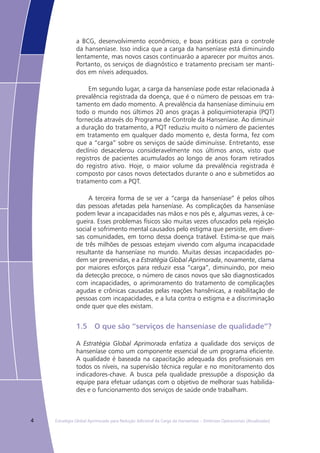4 Estratégia Global Aprimorada para Redução Adicional da Carga da Hanseníase – Diretrizes Operacionais (Atualizadas)
a BCG, desenvolvimento econômico, e boas práticas para o controle
da hanseníase. Isso indica que a carga da hanseníase está diminuindo
lentamente, mas novos casos continuarão a aparecer por muitos anos.
Portanto, os serviços de diagnóstico e tratamento precisam ser manti-
dos em níveis adequados.
Em segundo lugar, a carga da hanseníase pode estar relacionada à
prevalência registrada da doença, que é o número de pessoas em tra-
tamento em dado momento. A prevalência da hanseníase diminuiu em
todo o mundo nos últimos 20 anos graças à poliquimioterapia (PQT)
fornecida através do Programa de Controle da Hanseníase. Ao diminuir
a duração do tratamento, a PQT reduziu muito o número de pacientes
em tratamento em qualquer dado momento e, desta forma, fez com
que a “carga” sobre os serviços de saúde diminuísse. Entretanto, esse
declínio desacelerou consideravelmente nos últimos anos, visto que
registros de pacientes acumulados ao longo de anos foram retirados
do registro ativo. Hoje, o maior volume da prevalência registrada é
composto por casos novos detectados durante o ano e submetidos ao
tratamento com a PQT.
A terceira forma de se ver a “carga da hanseníase” é pelos olhos
das pessoas afetadas pela hanseníase. As complicações da hanseníase
podem levar a incapacidades nas mãos e nos pés e, algumas vezes, à ce-
gueira. Esses problemas físicos são muitas vezes ofuscados pela rejeição
social e sofrimento mental causados pelo estigma que persiste, em diver-
sas comunidades, em torno dessa doença tratável. Estima-se que mais
de três milhões de pessoas estejam vivendo com alguma incapacidade
resultante da hanseníase no mundo. Muitas dessas incapacidades po-
dem ser prevenidas, e a Estratégia Global Aprimorada, novamente, clama
por maiores esforços para reduzir essa “carga”, diminuindo, por meio
da detecção precoce, o número de casos novos que são diagnosticados
com incapacidades, o aprimoramento do tratamento de complicações
agudas e crônicas causadas pelas reações hansênicas, a reabilitação de
pessoas com incapacidades, e a luta contra o estigma e a discriminação
onde quer que eles existam.
1.5	 O que são “serviços de hanseníase de qualidade”?
A Estratégia Global Aprimorada enfatiza a qualidade dos serviços de
hanseníase como um componente essencial de um programa eficiente.
A qualidade é baseada na capacitação adequada dos profissionais em
todos os níveis, na supervisão técnica regular e no monitoramento dos
indicadores-chave. A busca pela qualidade pressupõe a disposição da
equipe para efetuar udanças com o objetivo de melhorar suas habilida-
des e o funcionamento dos serviços de saúde onde trabalham.
 