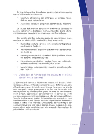 51. Introdução
Serviços de hanseníase de qualidade são accessíveis a todos aqueles
que necessitam deles em termos de:
Cobertura: o tratamento com a PQT pode ser fornecido na uni-•	
dade de saúde mais próxima.
Ausência de obstáculos geográficos, econômicos ou de gênero.•	
Os serviços de hanseníase de qualidade também são centrados no
paciente e observam os direitos dos mesmos, incluindo o direito a trata-
mento adequado e oportuno, e à privacidade e confidencialidade.
Eles também abordam todos os aspectos do tratamento dos casos,
com base em sólidas evidências científicas. Esses aspectos são:
Diagnóstico oportuno e preciso, com aconselhamento profissio-•	
nal de suporte (Seção 4).
Tratamento com PQT disponível gratuitamente e de fácil utiliza-•	
ção (Seção 5).
Intervenções relacionadas à prevenção de incapacidades realiza-•	
das de forma adequada (Seção 6).
Encaminhamentos, devido a complicações ou para reabilitação,•	
realizados conforme a necessidade (Seção 2 e 7).
Manutenção de registros simples e incentivo a revisões e avalia-•	
ções (Seção 8).
1.6	 Quais são os “princípios de equidade e justiça
	 social” nesse contexto?
As comunidades têm várias necessidades relacionadas à saúde. Recur-
sos (pessoal, tempo, dinheiro) deverão ser alocados de forma justa para
diferentes programas, incluindo os serviços de hanseníase, de acordo
com a carga da doença, para que cada um funcione da maneira mais
efetiva possível. Equidade significa que os pacientes de hanseníase te-
nham a mesma oportunidade para comparecer aos serviços de saúde
que estão adequadamente equipados para lidar com seus problemas.
Também implica que os serviços de hanseníase não sejam piores nem
melhores do que outros serviços de saúde disponíveis em dada comu-
nidade. A justiça social refere-se a uma ausência de discriminação, por
qualquer motivo, seja pelo tipo de doença, grau de incapacidade, raça,
gênero, classe social ou religião, com a incorporação dos princípios de
privacidade e confidencialidade.
 