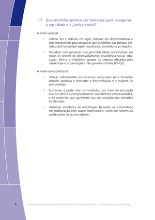 6 Estratégia Global Aprimorada para Redução Adicional da Carga da Hanseníase – Diretrizes Operacionais (Atualizadas)
1.7	 Que medidas podem ser tomadas para assegurar
	 a equidade e a justiça social?
A nível nacional
Colocar leis e políticas em vigor, remover leis discriminatórias e•	
criar mecanismos para assegurar que os direitos das pessoas afe-
tadas pela hanseníase sejam respeitados, atendidos e protegidos.
Trabalhar com parceiros que possuam idéias semelhantes em•	
todos os setores de desenvolvimento (assistência social, edu-
cação, direito e indústria), grupos de pessoas afetadas pela
hanseníase e organizações não governamentais (ONGs).
A nível municipal (local):
Utilizar instrumentos educacionais adequados para fomentar•	
atitudes positivas e combater a discriminação e o estigma na
comunidade.
Aumentar o poder das comunidades, por meio de educação•	
que possibilite a compreensão de seus direitos e necessidades,
e de parcerias que garantam sua participação nas tomadas
de decisões.
Promover atividades de reabilitação baseada na comunidade•	
em colaboração com outros interessados, tanto dos setores da
saúde como de outros setores.
 