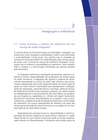 7
2
Integração e referência
2.1	 Como funciona o sistema de referência em um
	 serviço de saúde integrado?
O controle eficaz da hanseníase exige uma abordagem integrada, que
proporcione maior equidade e acessibilidade, melhor custo-efetividade
e sustentabilidade a longo prazo. Isso significa que as atividades de
controle da hanseníase devem ser implementadas pelos serviços gerais
de saúde, com a inclusão de serviços de referência integrados. A inte-
gração não só melhora a acessibilidade ao tratamento, como também
reduz o estigma e a discriminação enfrentados por pessoas afetadas
pela hanseníase.
A integração implica que a abordagem de pacientes, registros e re-
latórios se tornem responsabilidade dos profissionais de serviços gerais
de saúde. Entretanto, a integração não significa a ausência de conhe-
cimento especializado no serviço de saúde. Pelo contrário, esse conhe-
cimento especializado dever estar disponível dentro do serviço geral de
saúde nos níveis central e intermediário para planejamento e avaliação,
oferta de capacitação, supervisão técnica, orientação, oferta de serviços
de referência (incluindo os dos hospitais) e pesquisa. Um sistema deverá
ser estabelecido para o encaminhamento dos casos difíceis ou complica-
dos aos hospitais ou especialistas (i.e. clínicos com algum treinamento
adicional em hanseníase, dermatologistas ou cirurgiões); e para contra-
referência às unidades de saúde da atenção primária para a continuidade
do tratamento. Os serviços especializados de referência são parte dos
serviços gerais de saúde da mesma forma que um cirurgião, em um hos-
pital regional, faz parte desses serviços.
Dependendo das condições locais (i.e. disponibilidade e nível de ca-
pacitação de diversas categorias do corpo clínico), cada país ou região
deverá decidir em que nível do sistema de saúde os serviços especiali-
zados deverão ser disponibilizados. Profissionais dos serviços gerais de
 