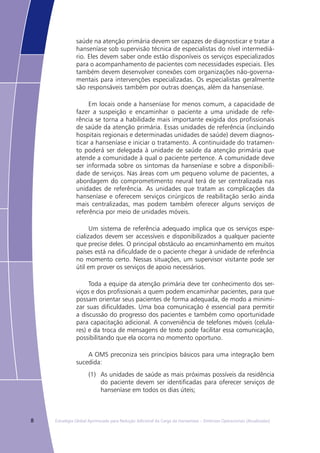 8 Estratégia Global Aprimorada para Redução Adicional da Carga da Hanseníase – Diretrizes Operacionais (Atualizadas)
saúde na atenção primária devem ser capazes de diagnosticar e tratar a
hanseníase sob supervisão técnica de especialistas do nível intermediá-
rio. Eles devem saber onde estão disponíveis os serviços especializados
para o acompanhamento de pacientes com necessidades especiais. Eles
também devem desenvolver conexões com organizações não-governa-
mentais para intervenções especializadas. Os especialistas geralmente
são responsáveis também por outras doenças, além da hanseníase.
Em locais onde a hanseníase for menos comum, a capacidade de
fazer a suspeição e encaminhar o paciente a uma unidade de refe-
rência se torna a habilidade mais importante exigida dos profissionais
de saúde da atenção primária. Essas unidades de referência (incluindo
hospitais regionais e determinadas unidades de saúde) devem diagnos-
ticar a hanseníase e iniciar o tratamento. A continuidade do tratamen-
to poderá ser delegada à unidade de saúde da atenção primária que
atende a comunidade à qual o paciente pertence. A comunidade deve
ser informada sobre os sintomas da hanseníase e sobre a disponibili-
dade de serviços. Nas áreas com um pequeno volume de pacientes, a
abordagem do comprometimento neural terá de ser centralizada nas
unidades de referência. As unidades que tratam as complicações da
hanseníase e oferecem serviços cirúrgicos de reabilitação serão ainda
mais centralizadas, mas podem também oferecer alguns serviços de
referência por meio de unidades móveis.
Um sistema de referência adequado implica que os serviços espe-
cializados devem ser accessíveis e disponibilizados a qualquer paciente
que precise deles. O principal obstáculo ao encaminhamento em muitos
países está na dificuldade de o paciente chegar à unidade de referência
no momento certo. Nessas situações, um supervisor visitante pode ser
útil em prover os serviços de apoio necessários.
Toda a equipe da atenção primária deve ter conhecimento dos ser-
viços e dos profissionais a quem podem encaminhar pacientes, para que
possam orientar seus pacientes de forma adequada, de modo a minimi-
zar suas dificuldades. Uma boa comunicação é essencial para permitir
a discussão do progresso dos pacientes e também como oportunidade
para capacitação adicional. A conveniência de telefones móveis (celula-
res) e da troca de mensagens de texto pode facilitar essa comunicação,
possibilitando que ela ocorra no momento oportuno.
A OMS preconiza seis princípios básicos para uma integração bem
sucedida:
(1)	 As unidades de saúde as mais próximas possíveis da residência
do paciente devem ser identificadas para oferecer serviços de
hanseníase em todos os dias úteis;
 