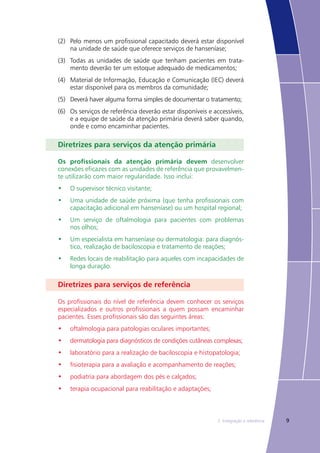 92. Integração e referência
(2)	 Pelo menos um profissional capacitado deverá estar disponível
na unidade de saúde que oferece serviços de hanseníase;
(3)	 Todas as unidades de saúde que tenham pacientes em trata-
mento deverão ter um estoque adequado de medicamentos;
(4)	 Material de Informação, Educação e Comunicação (IEC) deverá
estar disponível para os membros da comunidade;
(5)	 Deverá haver alguma forma simples de documentar o tratamento;
(6)	 Os serviços de referência deverão estar disponíveis e accessíveis,
e a equipe de saúde da atenção primária deverá saber quando,
onde e como encaminhar pacientes.
Diretrizes para serviços da atenção primária
Os profissionais da atenção primária devem desenvolver
conexões eficazes com as unidades de referência que provavelmen-
te utilizarão com maior regularidade. Isso inclui:
•	 O supervisor técnico visitante;
•	 Uma unidade de saúde próxima (que tenha profissionais com
capacitação adicional em hanseníase) ou um hospital regional;
•	 Um serviço de oftalmologia para pacientes com problemas
nos olhos;
•	 Um especialista em hanseníase ou dermatologia: para diagnós-
tico, realização de baciloscopia e tratamento de reações;
•	 Redes locais de reabilitação para aqueles com incapacidades de
longa duração.
Diretrizes para serviços de referência
Os profissionais do nível de referência devem conhecer os serviços
especializados e outros profissionais a quem possam encaminhar
pacientes. Esses profissionais são das seguintes áreas:
•	 oftalmologia para patologias oculares importantes;
•	 dermatologia para diagnósticos de condições cutâneas complexas;
•	 laboratório para a realização de baciloscopia e histopatologia;
•	 fisioterapia para a avaliação e acompanhamento de reações;
•	 podiatria para abordagem dos pés e calçados;
•	 terapia ocupacional para reabilitação e adaptações;
 