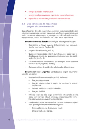 10 Estratégia Global Aprimorada para Redução Adicional da Carga da Hanseníase – Diretrizes Operacionais (Atualizadas)
•	 cirurgia plástica e reconstrutiva;
•	 serviço social para avaliação e posterior encaminhamento;
•	 especialistas em reabilitação baseada na comunidade.
2.2	 Que condições da hanseníase
	 exigem encaminhamento?
Os profissionais deverão encaminhar pacientes cujas necessidades eles
não sejam capazes de atender, ou porque não foram capacitados para
tanto, ou porque não possuem os recursos necessários (medicamentos,
equipamentos, outros profissionais, etc.) para tratar o problema.
Encaminhamentos de rotina: Condições não-urgentes incluem:
Diagnóstico: se houver suspeita de hanseníase, mas o diagnós-•	
tico for inconclusivo (Seção 4.4);
Suspeita de recidiva (Seção 5.5);•	
Qualquer incapacidade estável, duradoura, que poderá ser in-•	
dicada para cirurgia ou qualquer outra intervenção de reabili-
tação (Seções 6 e 7);
Encaminhamentos não-médicos, por exemplo, a um assistente•	
social ou a um programa de RBC;
Outras condições de saúde não-relacionadas à hanseníase.•	
Encaminhamentos urgentes: Condições que exigem tratamento
urgente, tais como:
Reações hansênicas severas (Seção 5.8), incluindo:•	
Reação reversa severa.––
Reação reversa sobre o trajeto de um tronco nervoso––
importante.
Neurite, incluindo a neurite silenciosa.––
Reações de ENH.––
Infecção severa da mão ou pé (geralmente relacionadas a uma•	
úlcera com secreção fétida): a mão ou pé estará quente, verme-
lho, edemaciado e provavelmente dolorido.
Envolvimento ocular na hanseníase – quatro problemas especí-•	
ficos que exigem encaminhamento urgente:
Diminuição recente da acuidade visual.––
Olho vermelho e dolorido.––
 
