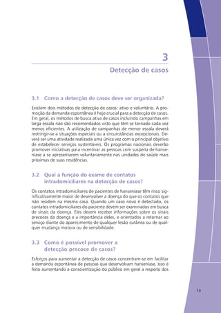 13
3
Detecção de casos
3.1	 Como a detecção de casos deve ser organizada?
Existem dois métodos de detecção de casos: ativo e voluntário. A pro-
moção da demanda espontânea é hoje crucial para a detecção de casos.
Em geral, os métodos de busca ativa de casos incluindo campanhas em
larga escala não são recomendados visto que têm se tornado cada vez
menos eficientes. A utilização de campanhas de menor escala deverá
restringir-se a situações especiais ou a circunstâncias excepcionais. De-
verá ser uma atividade realizada uma única vez com o principal objetivo
de estabelecer serviços sustentáveis. Os programas nacionais deverão
promover iniciativas para incentivar as pessoas com suspeita de hanse-
níase a se apresentarem voluntariamente nas unidades de saúde mais
próximas de suas residências.
3.2	 Qual a função do exame de contatos 		
	 intradomiciliares na detecção de casos?
Os contatos intradomiciliares de pacientes de hanseníase têm risco sig-
nificativamente maior de desenvolver a doença do que os contatos que
não residem na mesma casa. Quando um caso novo é detectado, os
contatos intradomiciliares do paciente devem ser examinados em busca
de sinais da doença. Eles devem receber informações sobre os sinais
precoces da doença e a importância deles, e orientados a retornar ao
serviço diante do aparecimento de qualquer lesão cutânea ou de qual-
quer mudança motora ou de sensibilidade.
3.3	 Como é possível promover a
	 detecção precoce de casos?
Esforços para aumentar a detecção de casos concentram-se em facilitar
a demanda espontânea de pessoas que desenvolvam hanseníase. Isso é
feito aumentando a conscientização do público em geral a respeito dos
 