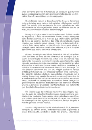14 Estratégia Global Aprimorada para Redução Adicional da Carga da Hanseníase – Diretrizes Operacionais (Atualizadas)
sinais e sintomas precoces da hanseníase. Os obstáculos que impedem
que as pessoas se apresentem para serem examinadas deverão ser elimi-
nados. Aqui, eles são divididos em cinco categorias.
Os obstáculos incluem o desconhecimento de que a hanseníase
pode ser tratada e que o tratamento é gratuito e está disponível no nível
local. Essa questão pode ser abordada de forma mais eficaz por meio
de campanhas de informação pública através de diferentes veículos da
mídia, incluindo meios tradicionais de comunicação.
Em segundo lugar, o medo é um obstáculo comum. Pode ser o medo
do diagnóstico, o medo de deformidades futuras, o medo de expor-se
como tendo hanseníase, ou o medo de que a família sofra por conta
da doença do paciente. Os últimos dois estão relacionados às atitudes
negativas ou a outras formas de estigma e discriminação inerentes à so-
ciedade. Esses medos podem persistir até muito depois que a atitude e
percepção gerais tenham se tornado mais tolerantes, e que as situações
de discriminação pública tenham se tornado raras.
O medo e o estigma são difíceis de erradicar. Eles só são enfren-
tados com êxito por meio de uma combinação de estratégias que in-
cluam: a disseminação de informação factual sobre a hanseníase e seu
tratamento; mensagens na mídia direcionadas especificamente a cada
contexto, abordando conceitos equivocados e crenças tradicionais sobre
a hanseníase; a construção de uma imagem positiva da hanseníase; e a
utilização do testemunho de pessoas que foram curadas da doença. Ou-
tras ações que contribuem para criar uma imagem positiva das pessoas
afetadas pela hanseníase são: estabelecer contatos entre a comunida-
de e pacientes tratados; o êxito dos autocuidados; a reabilitação com o
objetivo de aumentar o poder dos pacientes e oferecer-lhes serviços de
aconselhamento profissional para aumentar sua autoestima. Ao mesmo
tempo, quaisquer atitudes negativas, estruturas ou formas de organiza-
ção inadequadas dos serviços de saúde deverão ser abordadas de forma
urgente. A garantia à privacidade e confidencialidade e ao tratamento
com dignidade são particularmente importantes.
Um terceiro grupo de obstáculos inclui outras desvantagens, algu-
mas das quais são culturalmente determinadas, tais como gênero, iden-
tidade étnica e pobreza. Esses aspectos exigem abordagens específicas,
que incluem aumento da conscientização e educação, bem como ad-
vocacia em prol de uma legislação mais adequada, serviços de apoio, e
medidas gerais de alívio de pobreza.
A quarta categoria de obstáculos inclui as barreiras físicas, tais como
topografia ou terrenos difíceis, onde estão localizados os pacientes, e
longas distâncias até a unidade de saúde mais próxima. Esses fatores
 
