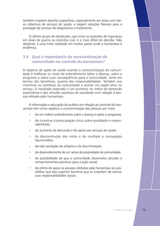 153. Detecção de casos
também impõem desafios específicos, especialmente em áreas com bai-
xa cobertura de serviços de saúde, e exigem soluções flexíveis para a
prestação de serviços de diagnóstico e tratamento.
O último grupo de obstáculos, que inclui as questões de segurança
em áreas de guerra ou distúrbio civil, é o mais difícil de abordar. Não
obstante, é uma triste realidade em muitos países onde a hanseníase é
endêmica.
3.4	 Qual a importância da conscientização da 			
	 comunidade no controle da hanseníase?
O objetivo de ações de saúde visando à conscientização da comuni-
dade é melhorar os níveis de entendimento sobre a doença, sobre o
programa e sobre suas conseqüências para a comunidade, tanto em
termos dos benefícios, quanto das responsabilidades. Também visa
incentivar os membros da comunidade a aceitar um papel ativo no
serviço. O resultado esperado é um aumento no índice de demanda
espontânea e das atitudes positivas da sociedade com relação à pes-
soa afetada pela hanseníase.
A informação e educação do publico em relação ao controle da han-
seníase tem como objetivo a conscientização das pessoas por meio:
de um melhor entendimento sobre a doença e sobre o programa;•	
do incentivo à preocupação cívica sobre qualidade e respon-•	
sabilidade;
do aumento da demanda e do apoio aos serviços de saúde;•	
da desconstrução dos mitos e do combate a concepções•	
equivocadas;
da não aceitação do estigma e da discriminação;•	
do desenvolvimento de um senso de propriedade da comunidade;•	
da possibilidade de que a comunidade desenvolva atitudes e•	
comportamentos positivos para a ação social;
da oferta de apoio às pessoas afetadas pela hanseníase ao pos-•	
sibilitar que elas superem barreiras que as impedem de exercer
suas responsabilidades sociais.
 