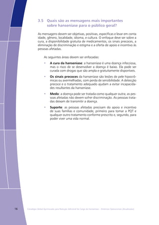 16 Estratégia Global Aprimorada para Redução Adicional da Carga da Hanseníase – Diretrizes Operacionais (Atualizadas)
3.5	 Quais são as mensagens mais importantes
	 sobre hanseníase para o público geral?
As mensagens devem ser objetivas, positivas, específicas e levar em conta
idade, gênero, localidade, idioma, e cultura. O enfoque deve ser sobre a
cura, a disponibilidade gratuita de medicamentos, os sinais precoces, a
eliminação de discriminação e estigma e a oferta de apoio e incentivo às
pessoas afetadas.
As seguintes áreas devem ser enfocadas:
A cura da hanseníase•	 : a hanseníase é uma doença infecciosa,
mas o risco de se desenvolver a doença é baixo. Ela pode ser
curada com drogas que são ampla e gratuitamente disponíveis.
Os sinais precoces•	 da hanseníase são lesões de pele hipocrô-
micas ou avermelhadas, com perda de sensibilidade. A detecção
precoce e o tratamento adequado ajudam a evitar incapacida-
des resultantes da hanseníase.
Medo•	 : a doença pode ser tratada como qualquer outra; as pes-
soas afetadas não devem sofrer discriminação. As pessoas trata-
das deixam de transmitir a doença.
Suporte•	 : as pessoas afetadas precisam do apoio e incentivo
de suas famílias e comunidade, primeiro para tomar a PQT e
qualquer outro tratamento conforme prescrito e, segundo, para
poder viver uma vida normal.
 